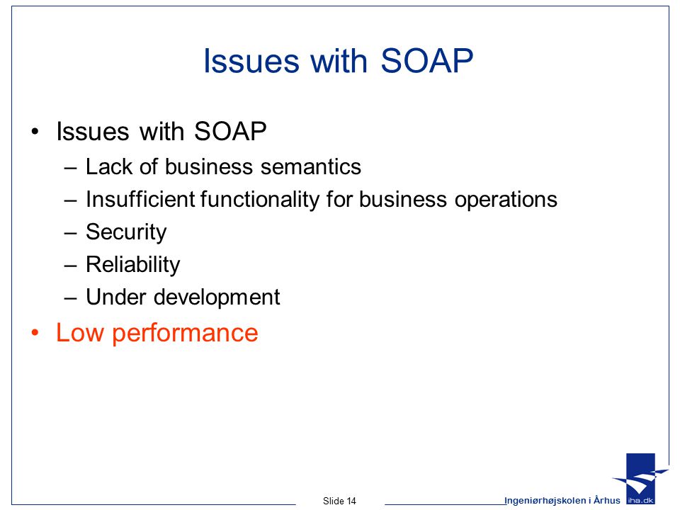 Ingeniørhøjskolen i Århus Slide 14 Issues with SOAP –Lack of business semantics –Insufficient functionality for business operations –Security –Reliability –Under development Low performance