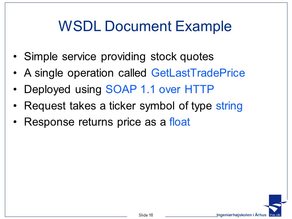 Ingeniørhøjskolen i Århus Slide 18 WSDL Document Example Simple service providing stock quotes A single operation called GetLastTradePrice Deployed using SOAP 1.1 over HTTP Request takes a ticker symbol of type string Response returns price as a float