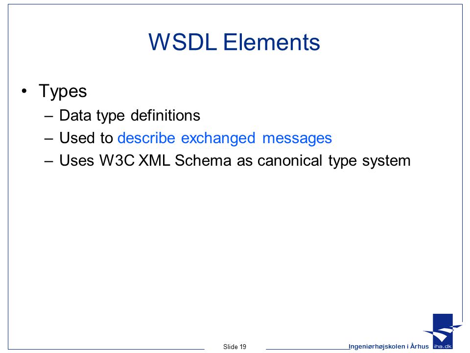 Ingeniørhøjskolen i Århus Slide 19 WSDL Elements Types –Data type definitions –Used to describe exchanged messages –Uses W3C XML Schema as canonical type system