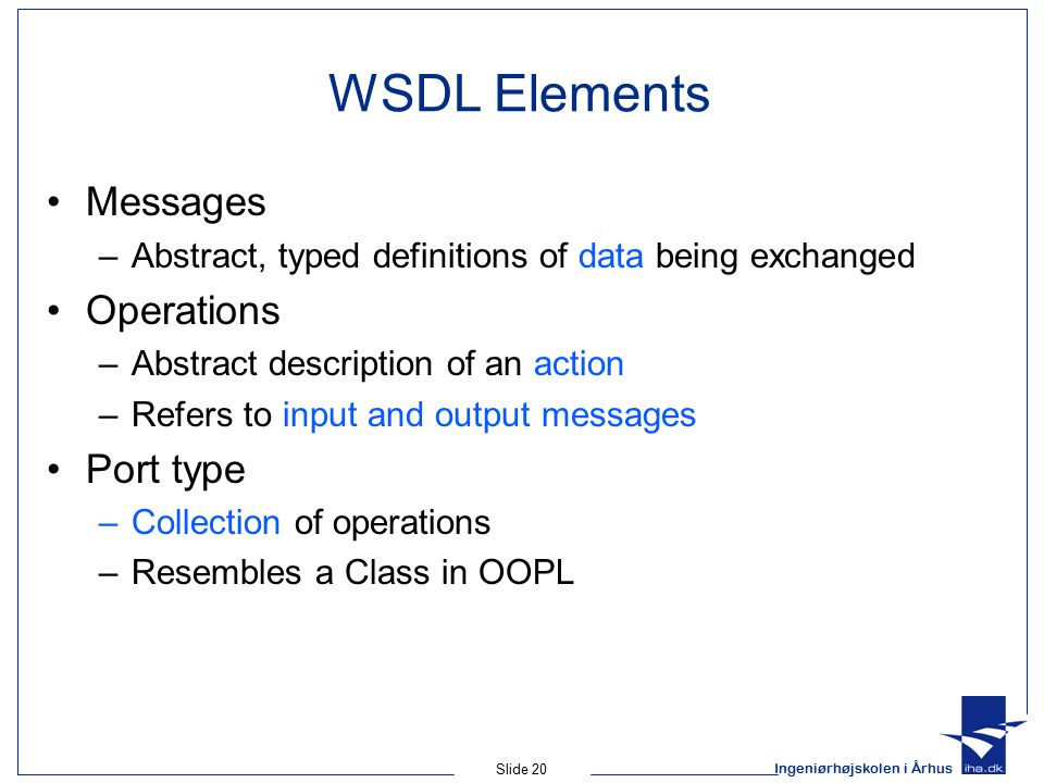 Ingeniørhøjskolen i Århus Slide 20 WSDL Elements Messages –Abstract, typed definitions of data being exchanged Operations –Abstract description of an action –Refers to input and output messages Port type –Collection of operations –Resembles a Class in OOPL