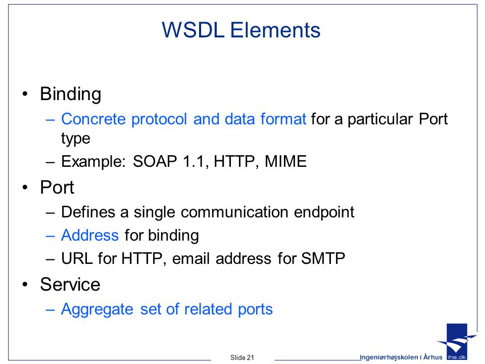 Ingeniørhøjskolen i Århus Slide 21 WSDL Elements Binding –Concrete protocol and data format for a particular Port type –Example: SOAP 1.1, HTTP, MIME Port –Defines a single communication endpoint –Address for binding –URL for HTTP,  address for SMTP Service –Aggregate set of related ports