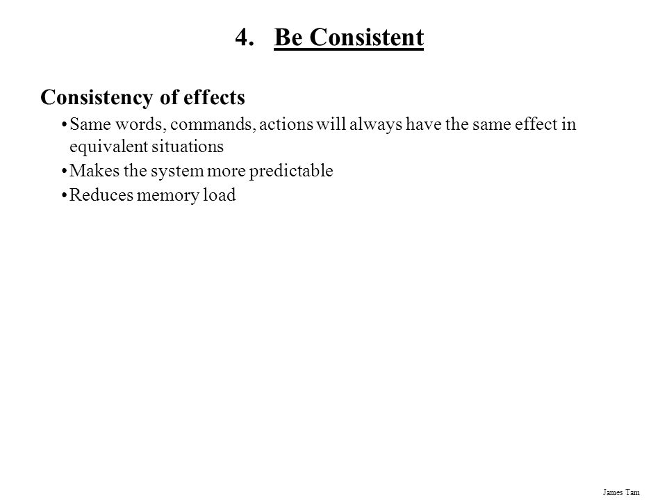 James Tam Consistency of effects Same words, commands, actions will always have the same effect in equivalent situations Makes the system more predictable Reduces memory load 4.Be Consistent