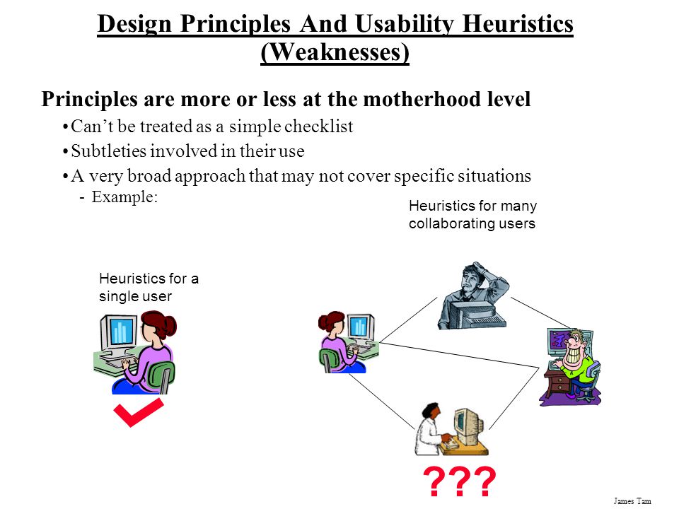 James Tam Design Principles And Usability Heuristics (Weaknesses) Principles are more or less at the motherhood level Can’t be treated as a simple checklist Subtleties involved in their use A very broad approach that may not cover specific situations -Example: Heuristics for many collaborating users .