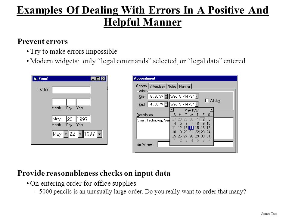 James Tam Examples Of Dealing With Errors In A Positive And Helpful Manner Prevent errors Try to make errors impossible Modern widgets: only legal commands selected, or legal data entered Provide reasonableness checks on input data On entering order for office supplies pencils is an unusually large order.