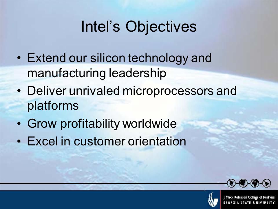 Intel’s Objectives Extend our silicon technology and manufacturing leadership Deliver unrivaled microprocessors and platforms Grow profitability worldwide Excel in customer orientation