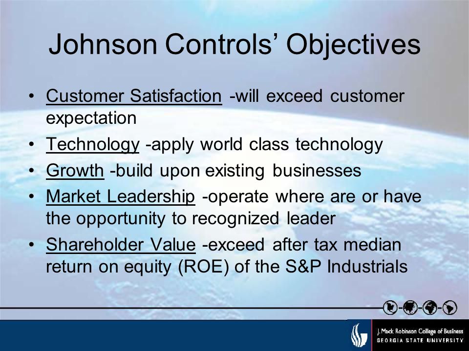 Johnson Controls’ Objectives Customer Satisfaction -will exceed customer expectation Technology -apply world class technology Growth -build upon existing businesses Market Leadership -operate where are or have the opportunity to recognized leader Shareholder Value -exceed after tax median return on equity (ROE) of the S&P Industrials