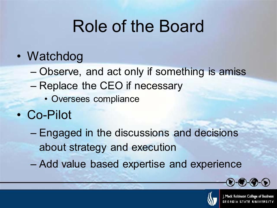Role of the Board Watchdog –Observe, and act only if something is amiss –Replace the CEO if necessary Oversees compliance Co-Pilot –Engaged in the discussions and decisions about strategy and execution –Add value based expertise and experience