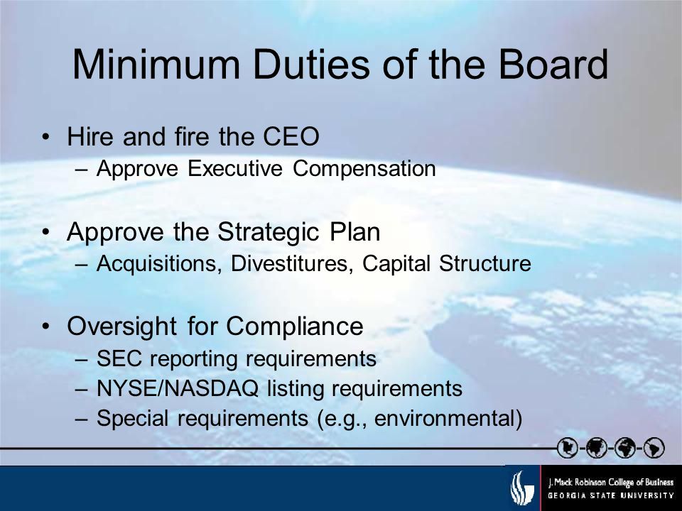Minimum Duties of the Board Hire and fire the CEO –Approve Executive Compensation Approve the Strategic Plan –Acquisitions, Divestitures, Capital Structure Oversight for Compliance –SEC reporting requirements –NYSE/NASDAQ listing requirements –Special requirements (e.g., environmental)