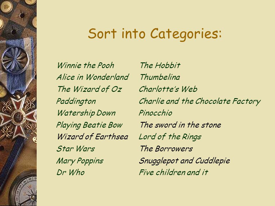 Sort into Categories: Winnie the PoohThe Hobbit Alice in WonderlandThumbelina The Wizard of OzCharlotte’s Web PaddingtonCharlie and the Chocolate Factory Watership DownPinocchio Playing Beatie BowThe sword in the stone Wizard of EarthseaLord of the Rings Star WarsThe Borrowers Mary PoppinsSnugglepot and Cuddlepie Dr WhoFive children and it