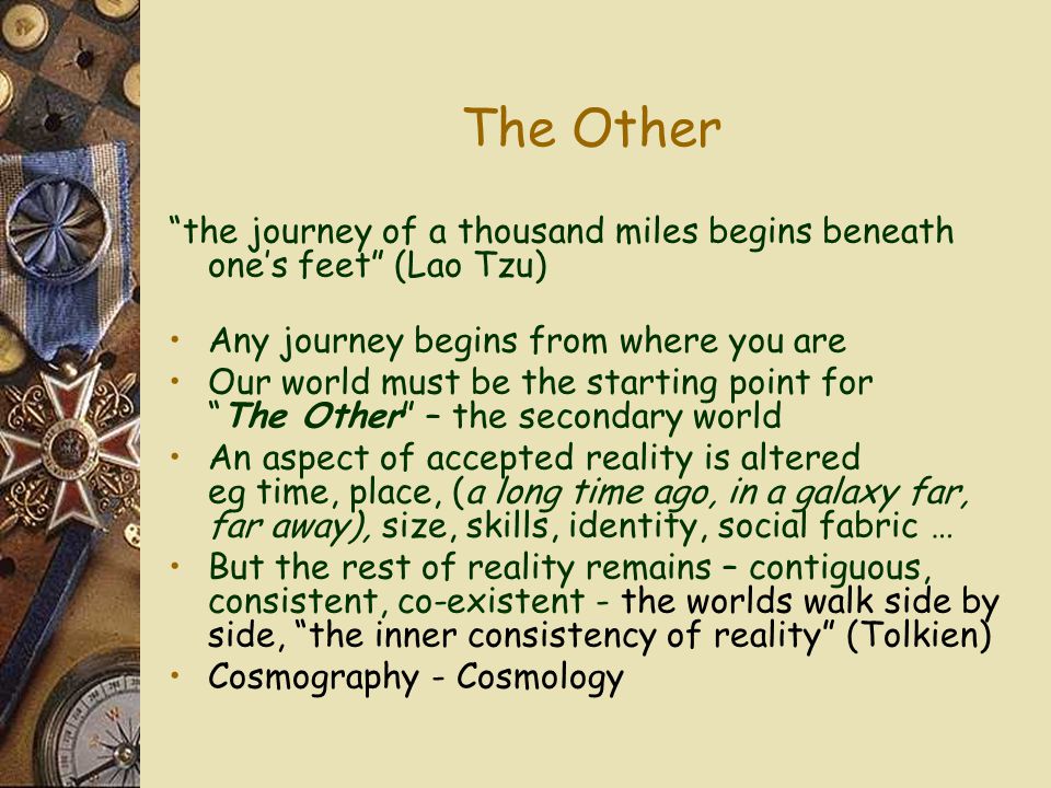 The Other the journey of a thousand miles begins beneath one’s feet (Lao Tzu) Any journey begins from where you are Our world must be the starting point for The Other – the secondary world An aspect of accepted reality is altered eg time, place, (a long time ago, in a galaxy far, far away), size, skills, identity, social fabric … But the rest of reality remains – contiguous, consistent, co-existent - the worlds walk side by side, the inner consistency of reality (Tolkien) Cosmography - Cosmology