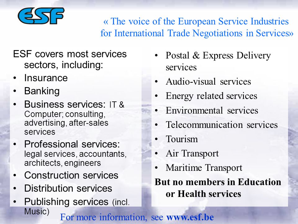 « The voice of the European Service Industries for International Trade Negotiations in Services» ESF covers most services sectors, including: Insurance Banking Business services: IT & Computer; consulting, advertising, after-sales services Professional services: legal services, accountants, architects, engineers Construction services Distribution services Publishing services (incl.