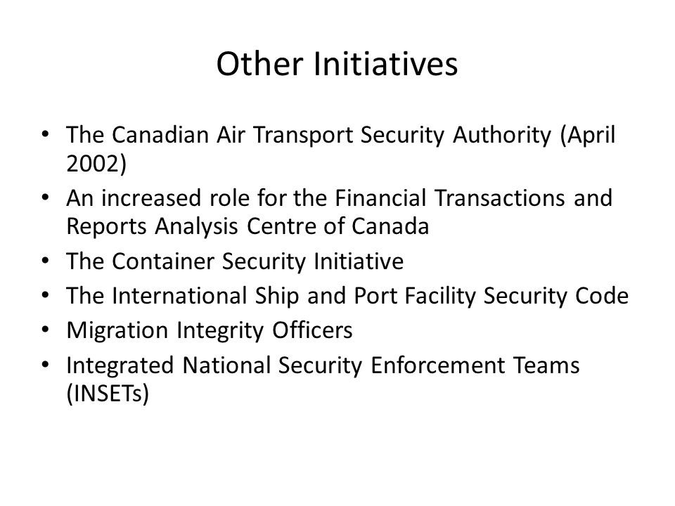 Other Initiatives The Canadian Air Transport Security Authority (April 2002) An increased role for the Financial Transactions and Reports Analysis Centre of Canada The Container Security Initiative The International Ship and Port Facility Security Code Migration Integrity Officers Integrated National Security Enforcement Teams (INSETs)