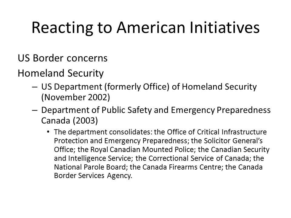 Reacting to American Initiatives US Border concerns Homeland Security – US Department (formerly Office) of Homeland Security (November 2002) – Department of Public Safety and Emergency Preparedness Canada (2003) The department consolidates: the Office of Critical Infrastructure Protection and Emergency Preparedness; the Solicitor General’s Office; the Royal Canadian Mounted Police; the Canadian Security and Intelligence Service; the Correctional Service of Canada; the National Parole Board; the Canada Firearms Centre; the Canada Border Services Agency.