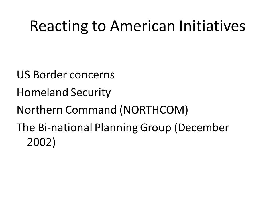Reacting to American Initiatives US Border concerns Homeland Security Northern Command (NORTHCOM) The Bi-national Planning Group (December 2002)