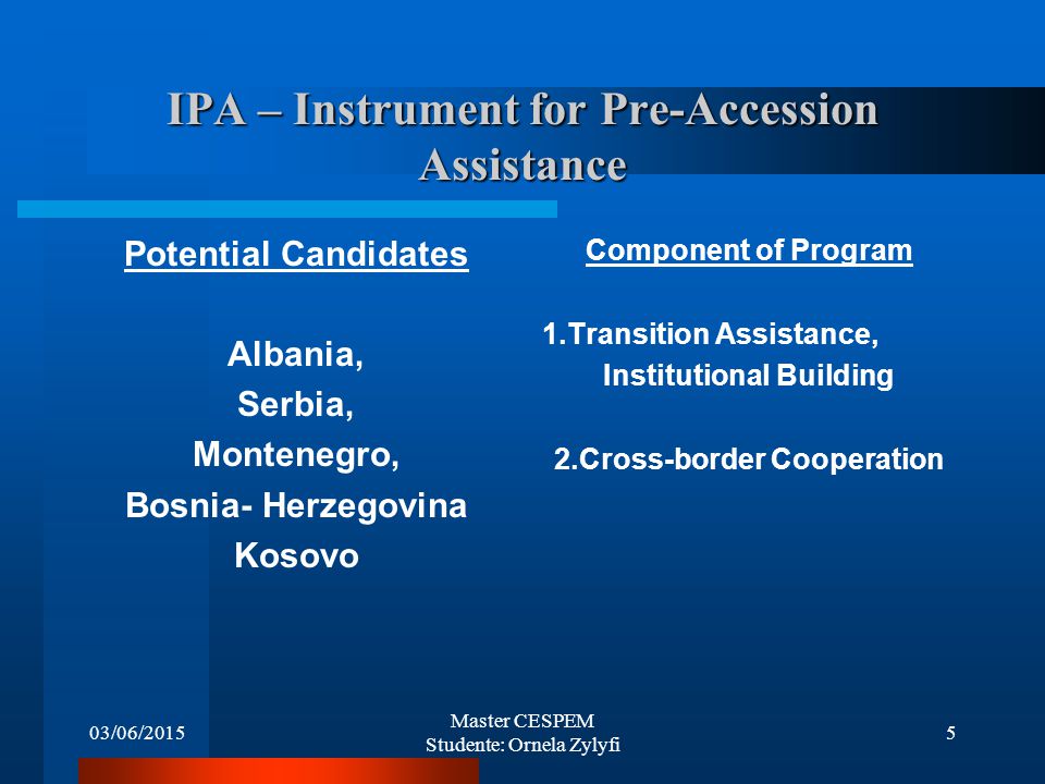 03/06/2015 Master CESPEM Studente: Ornela Zylyfi 5 IPA – Instrument for Pre-Accession Assistance Potential Candidates Albania, Serbia, Montenegro, Bosnia- Herzegovina Kosovo Component of Program 1.Transition Assistance, Institutional Building 2.Cross-border Cooperation