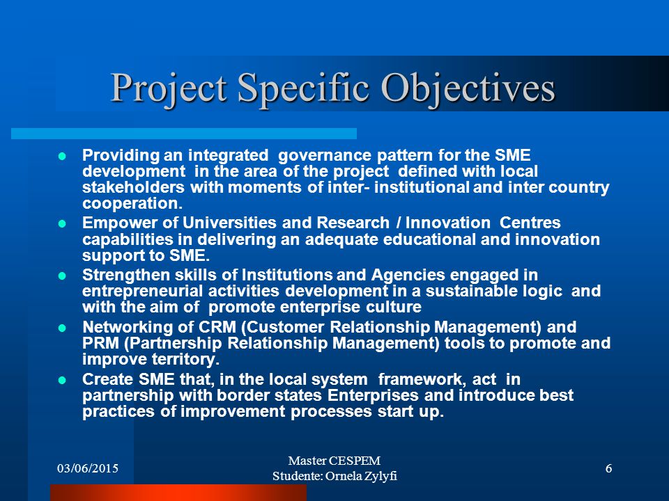 03/06/2015 Master CESPEM Studente: Ornela Zylyfi 6 Project Specific Objectives Providing an integrated governance pattern for the SME development in the area of the project defined with local stakeholders with moments of inter- institutional and inter country cooperation.