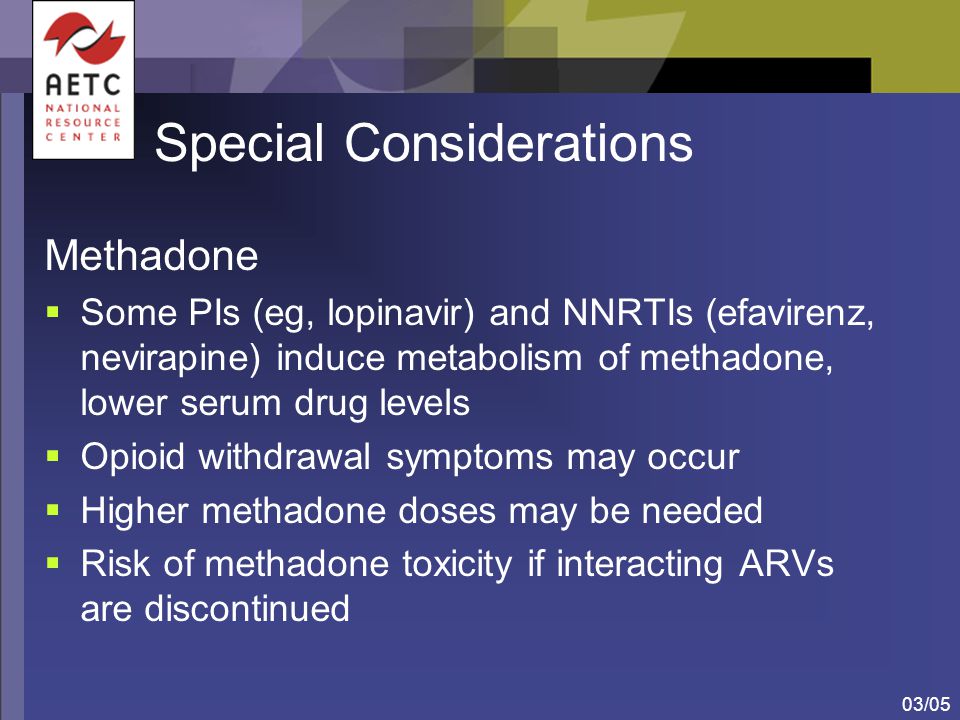 03/05 Special Considerations Methadone  Some PIs (eg, lopinavir) and NNRTIs (efavirenz, nevirapine) induce metabolism of methadone, lower serum drug levels  Opioid withdrawal symptoms may occur  Higher methadone doses may be needed  Risk of methadone toxicity if interacting ARVs are discontinued