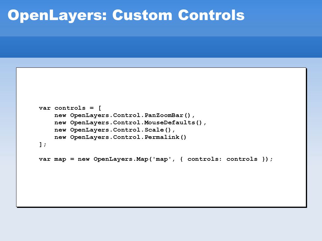 OpenLayers: Custom Controls var controls = [ new OpenLayers.Control.PanZoomBar(), new OpenLayers.Control.MouseDefaults(), new OpenLayers.Control.Scale(), new OpenLayers.Control.Permalink() ]; var map = new OpenLayers.Map( map , { controls: controls }); var controls = [ new OpenLayers.Control.PanZoomBar(), new OpenLayers.Control.MouseDefaults(), new OpenLayers.Control.Scale(), new OpenLayers.Control.Permalink() ]; var map = new OpenLayers.Map( map , { controls: controls });