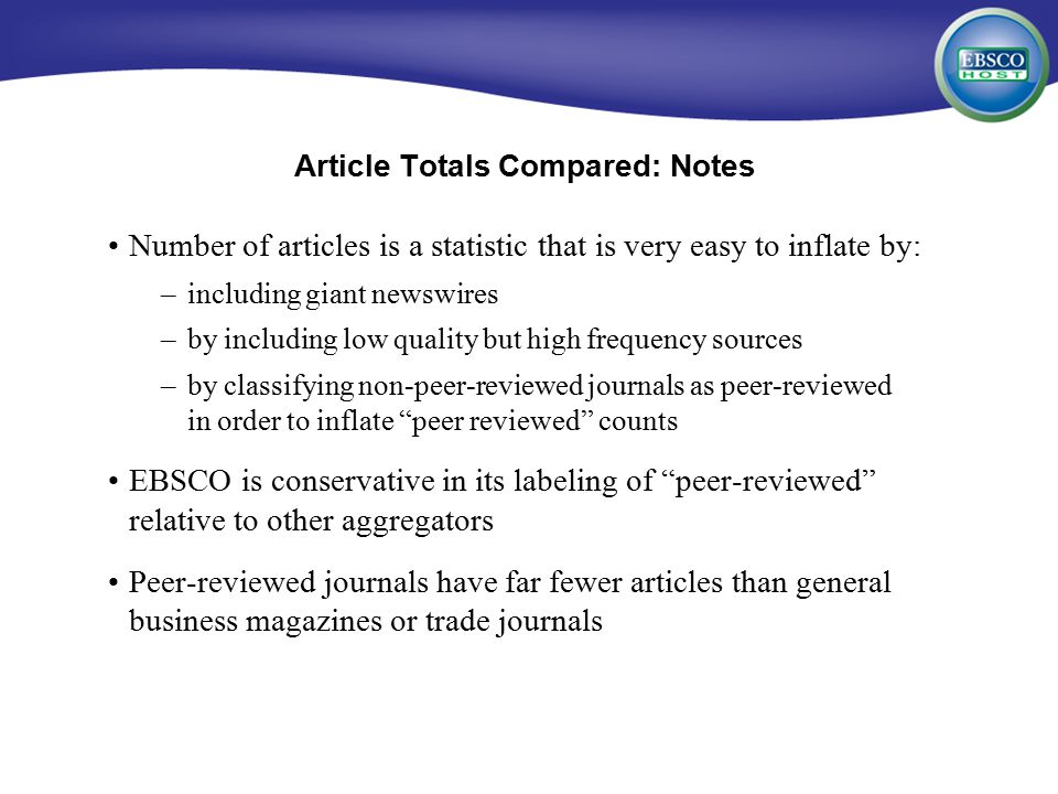 Number of articles is a statistic that is very easy to inflate by: –including giant newswires –by including low quality but high frequency sources –by classifying non-peer-reviewed journals as peer-reviewed in order to inflate peer reviewed counts EBSCO is conservative in its labeling of peer-reviewed relative to other aggregators Peer-reviewed journals have far fewer articles than general business magazines or trade journals Article Totals Compared: Notes