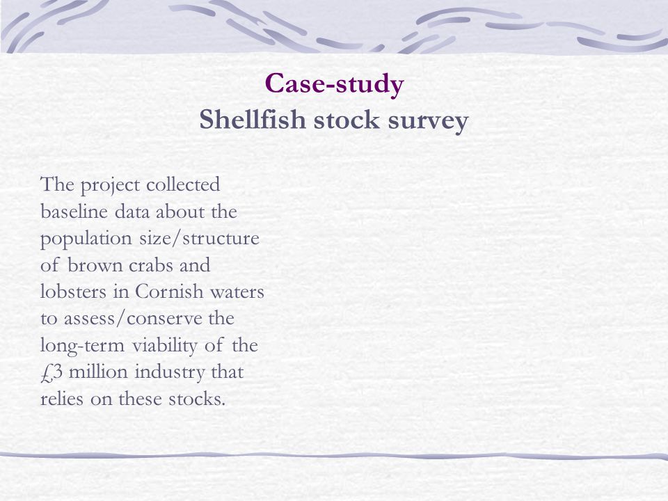 Case-study Shellfish stock survey The project collected baseline data about the population size/structure of brown crabs and lobsters in Cornish waters to assess/conserve the long-term viability of the £3 million industry that relies on these stocks.