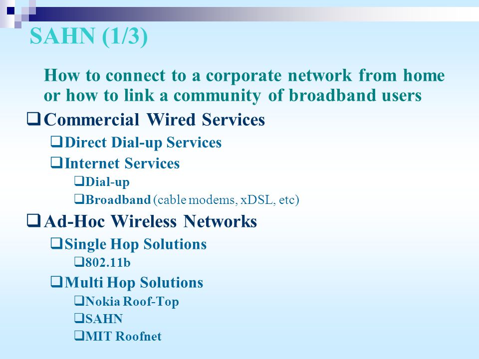 SAHN (1/3) How to connect to a corporate network from home or how to link a community of broadband users  Commercial Wired Services  Direct Dial-up Services  Internet Services  Dial-up  Broadband (cable modems, xDSL, etc)  Ad-Hoc Wireless Networks  Single Hop Solutions  b  Multi Hop Solutions  Nokia Roof-Top  SAHN  MIT Roofnet