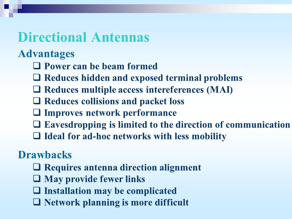 Directional Antennas Drawbacks  Requires antenna direction alignment  May provide fewer links  Installation may be complicated  Network planning is more difficult Advantages  Power can be beam formed  Reduces hidden and exposed terminal problems  Reduces multiple access intereferences (MAI)  Reduces collisions and packet loss  Improves network performance  Eavesdropping is limited to the direction of communication  Ideal for ad-hoc networks with less mobility