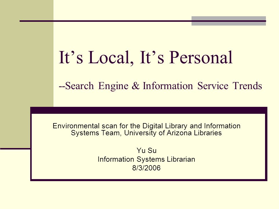 It’s Local, It’s Personal --Search Engine & Information Service Trends Environmental scan for the Digital Library and Information Systems Team, University of Arizona Libraries Yu Su Information Systems Librarian 8/3/2006