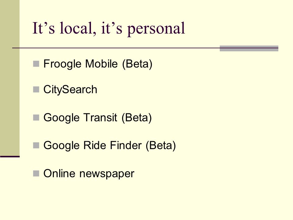 It’s local, it’s personal Froogle Mobile (Beta) CitySearch Google Transit (Beta) Google Ride Finder (Beta) Online newspaper