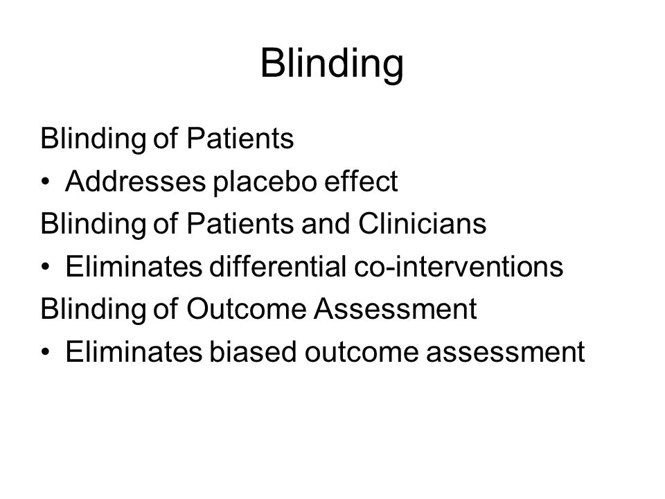 Blinding Blinding of Patients Addresses placebo effect Blinding of Patients and Clinicians Eliminates differential co-interventions Blinding of Outcome Assessment Eliminates biased outcome assessment