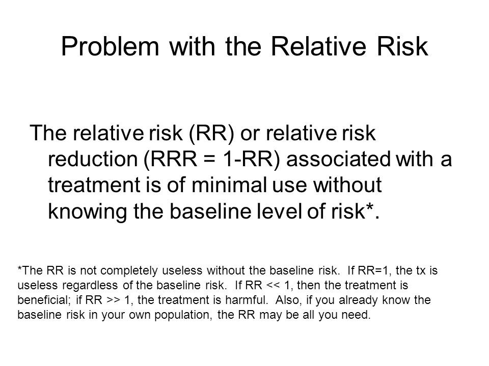 The relative risk (RR) or relative risk reduction (RRR = 1-RR) associated with a treatment is of minimal use without knowing the baseline level of risk*.