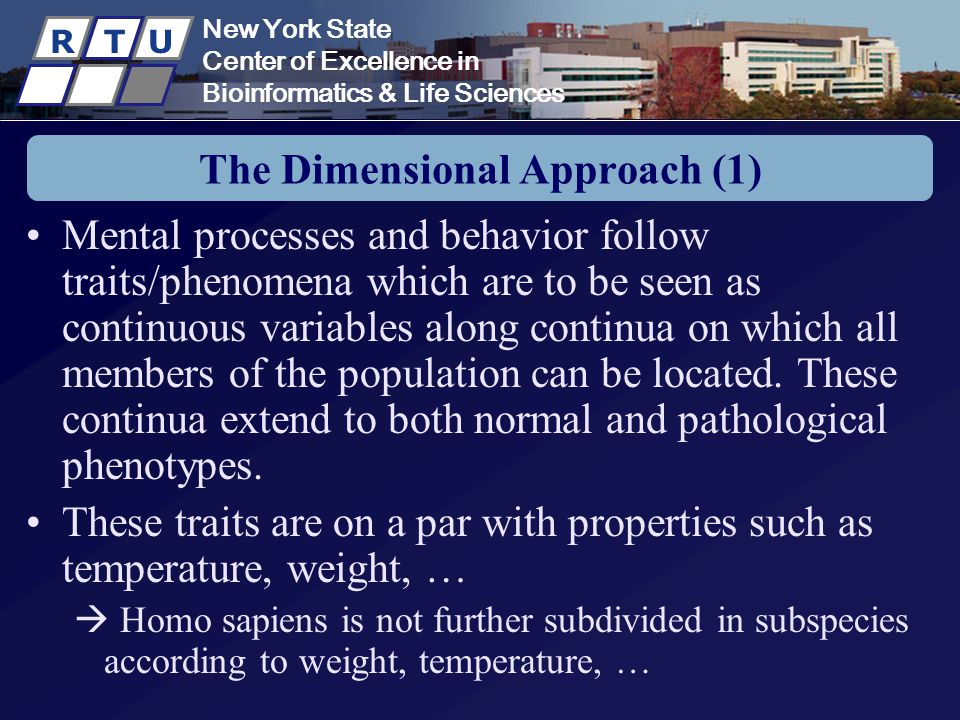 New York State Center of Excellence in Bioinformatics & Life Sciences R T U The Dimensional Approach (1) Mental processes and behavior follow traits/phenomena which are to be seen as continuous variables along continua on which all members of the population can be located.