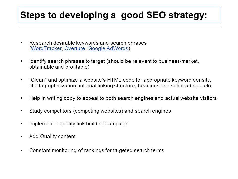 Steps to developing a good SEO strategy: Research desirable keywords and search phrases (WordTracker, Overture, Google AdWords)WordTrackerOvertureGoogle AdWords Identify search phrases to target (should be relevant to business/market, obtainable and profitable) Clean and optimize a website’s HTML code for appropriate keyword density, title tag optimization, internal linking structure, headings and subheadings, etc.