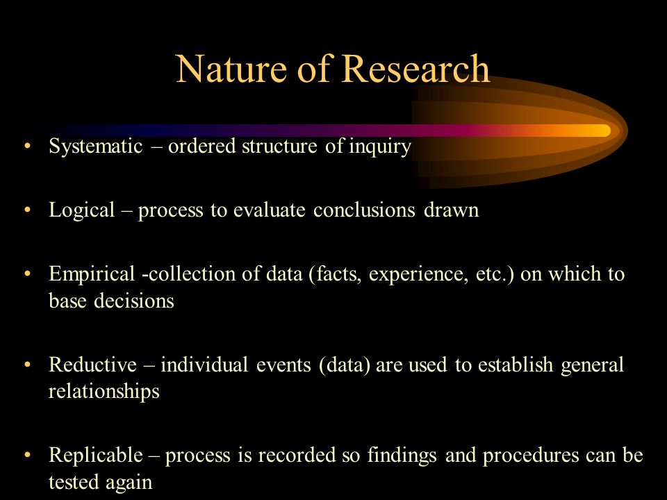 Nature of Research Systematic – ordered structure of inquiry Logical – process to evaluate conclusions drawn Empirical -collection of data (facts, experience, etc.) on which to base decisions Reductive – individual events (data) are used to establish general relationships Replicable – process is recorded so findings and procedures can be tested again