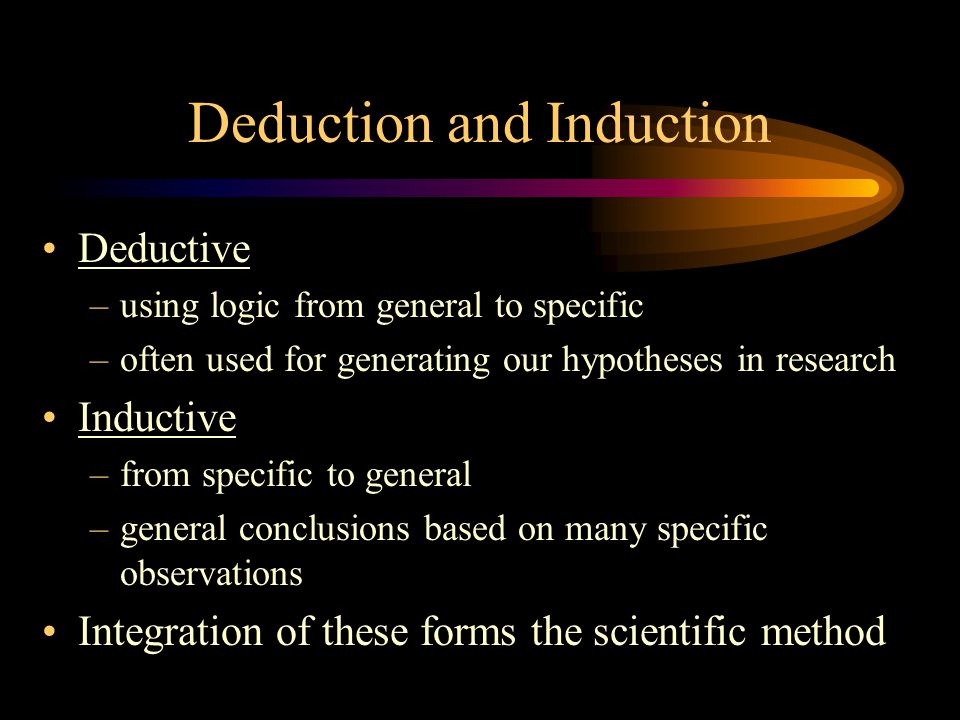 Deduction and Induction Deductive –using logic from general to specific –often used for generating our hypotheses in research Inductive –from specific to general –general conclusions based on many specific observations Integration of these forms the scientific method