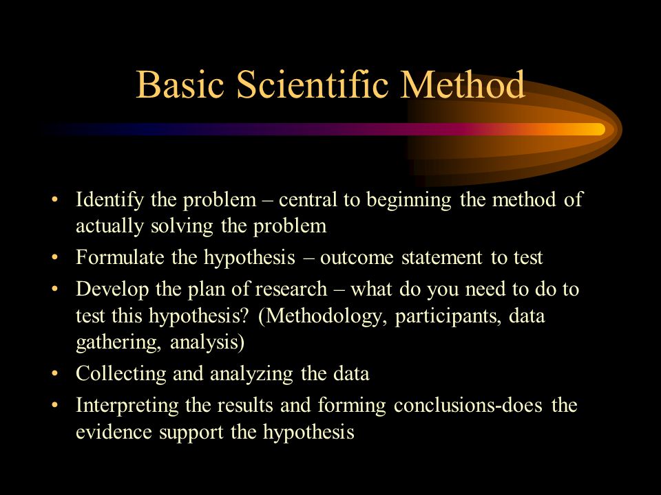 Basic Scientific Method Identify the problem – central to beginning the method of actually solving the problem Formulate the hypothesis – outcome statement to test Develop the plan of research – what do you need to do to test this hypothesis.