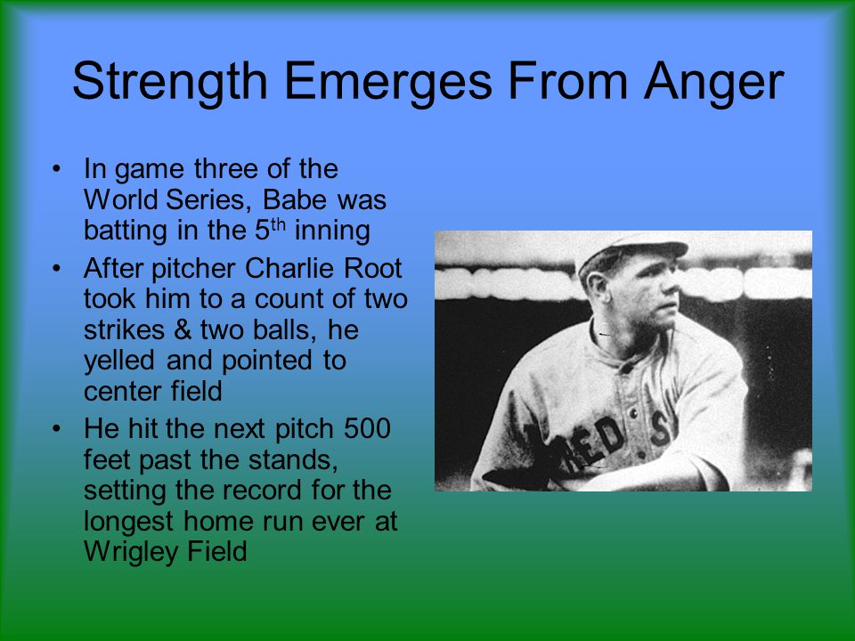 Strength Emerges From Anger In game three of the World Series, Babe was batting in the 5 th inning After pitcher Charlie Root took him to a count of two strikes & two balls, he yelled and pointed to center field He hit the next pitch 500 feet past the stands, setting the record for the longest home run ever at Wrigley Field