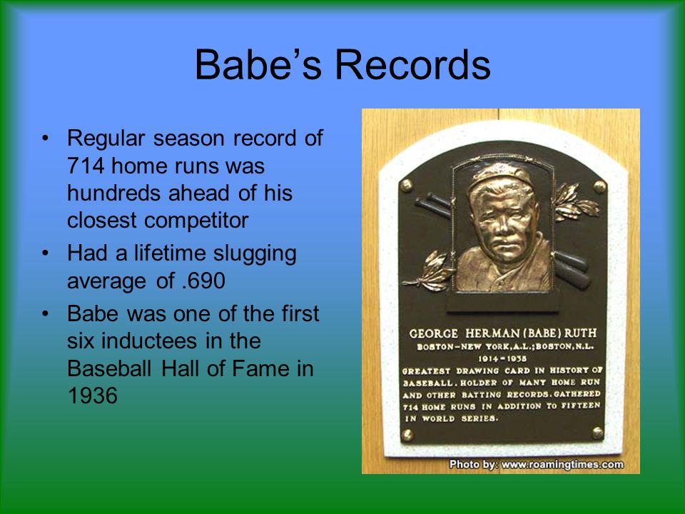 Babe’s Records Regular season record of 714 home runs was hundreds ahead of his closest competitor Had a lifetime slugging average of.690 Babe was one of the first six inductees in the Baseball Hall of Fame in 1936