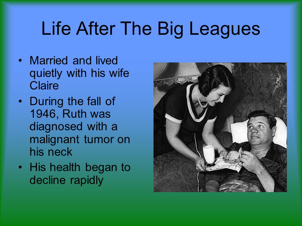 Life After The Big Leagues Married and lived quietly with his wife Claire During the fall of 1946, Ruth was diagnosed with a malignant tumor on his neck His health began to decline rapidly