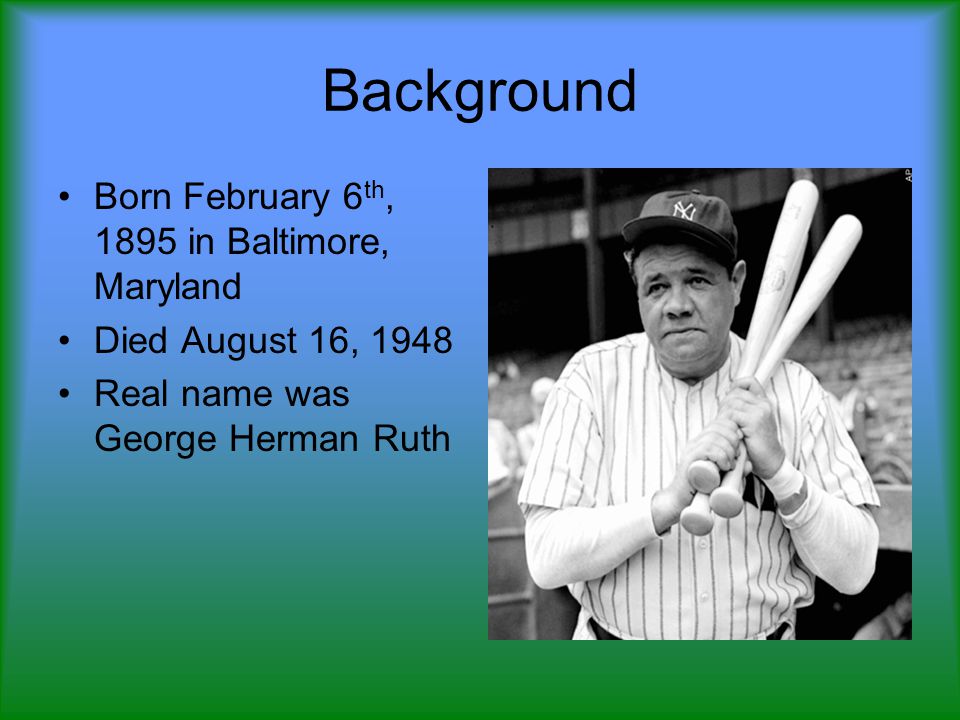 Background Born February 6 th, 1895 in Baltimore, Maryland Died August 16, 1948 Real name was George Herman Ruth