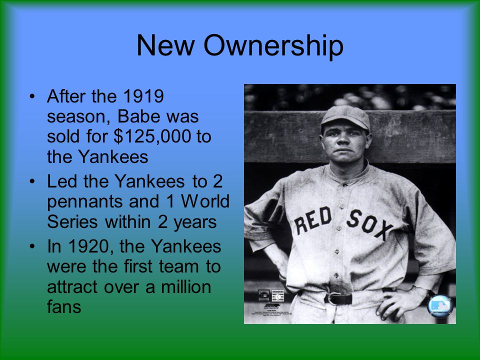New Ownership After the 1919 season, Babe was sold for $125,000 to the Yankees Led the Yankees to 2 pennants and 1 World Series within 2 years In 1920, the Yankees were the first team to attract over a million fans