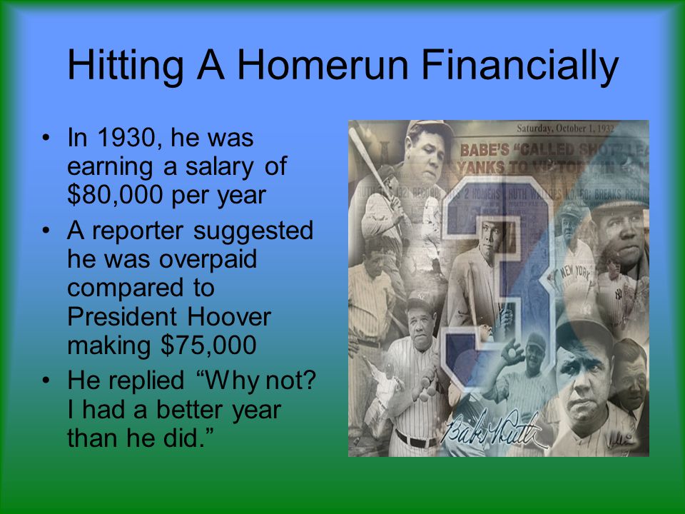 Hitting A Homerun Financially In 1930, he was earning a salary of $80,000 per year A reporter suggested he was overpaid compared to President Hoover making $75,000 He replied Why not.