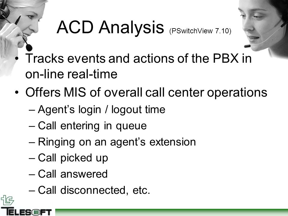 ACD Analysis (PSwitchView 7.10) Tracks events and actions of the PBX in on-line real-time Offers MIS of overall call center operations –Agent’s login / logout time –Call entering in queue –Ringing on an agent’s extension –Call picked up –Call answered –Call disconnected, etc.
