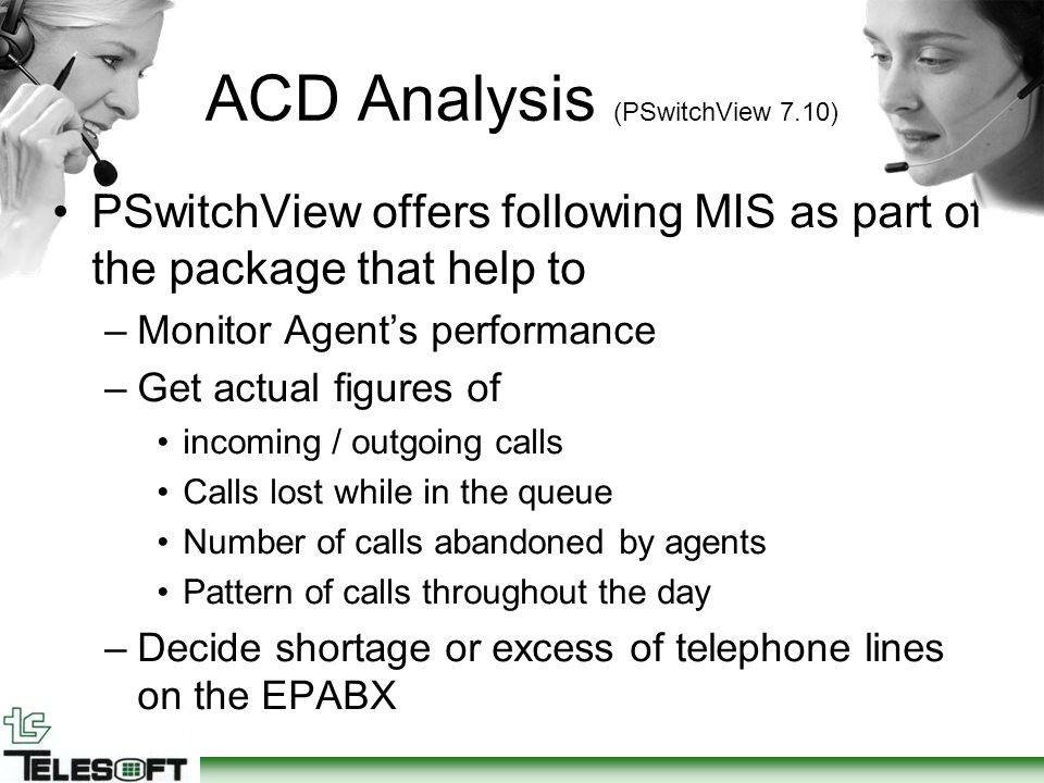 ACD Analysis (PSwitchView 7.10) PSwitchView offers following MIS as part of the package that help to –Monitor Agent’s performance –Get actual figures of incoming / outgoing calls Calls lost while in the queue Number of calls abandoned by agents Pattern of calls throughout the day –Decide shortage or excess of telephone lines on the EPABX
