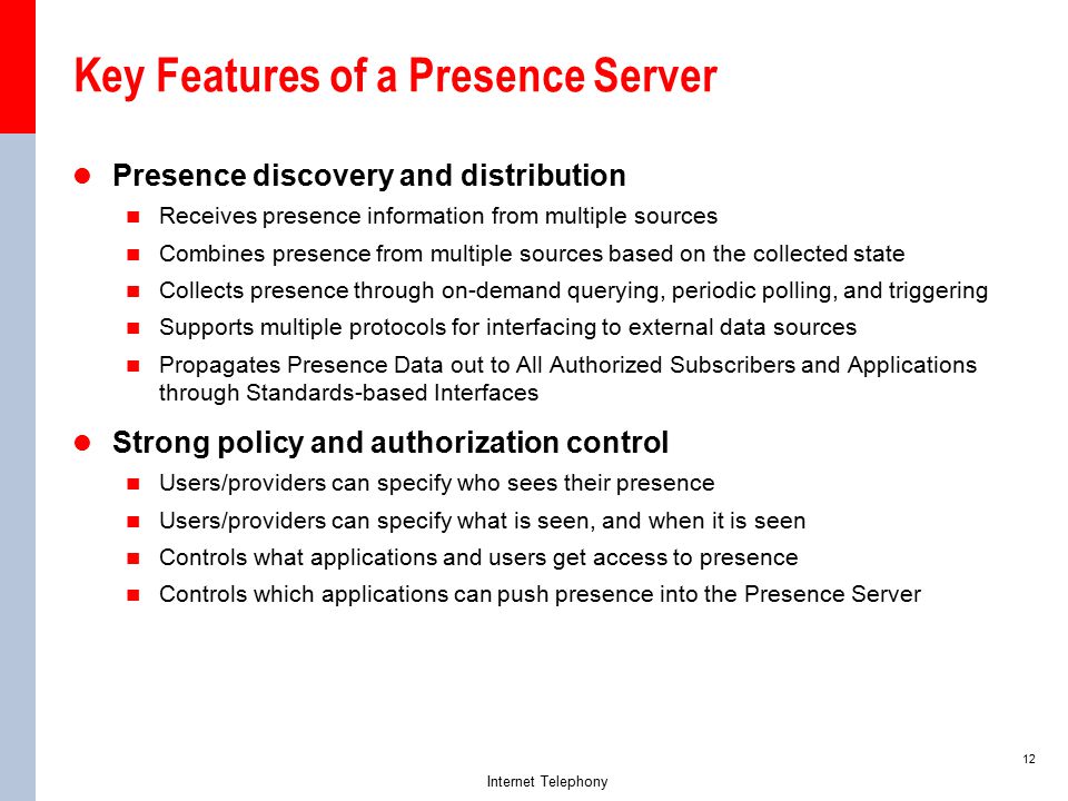 12 Internet Telephony Key Features of a Presence Server Presence discovery and distribution Receives presence information from multiple sources Combines presence from multiple sources based on the collected state Collects presence through on-demand querying, periodic polling, and triggering Supports multiple protocols for interfacing to external data sources Propagates Presence Data out to All Authorized Subscribers and Applications through Standards-based Interfaces Strong policy and authorization control Users/providers can specify who sees their presence Users/providers can specify what is seen, and when it is seen Controls what applications and users get access to presence Controls which applications can push presence into the Presence Server