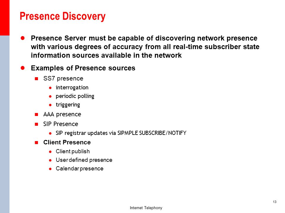 13 Internet Telephony Presence Discovery Presence Server must be capable of discovering network presence with various degrees of accuracy from all real-time subscriber state information sources available in the network Examples of Presence sources SS7 presence interrogation periodic polling triggering AAA presence SIP Presence SIP registrar updates via SIPMPLE SUBSCRIBE/NOTIFY Client Presence Client publish User defined presence Calendar presence