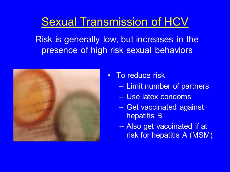 Risk is generally low, but increases in the presence of high risk sexual behaviors Sexual Transmission of HCV To reduce risk –Limit number of partners –Use latex condoms –Get vaccinated against hepatitis B -- Also get vaccinated if at risk for hepatitis A (MSM)