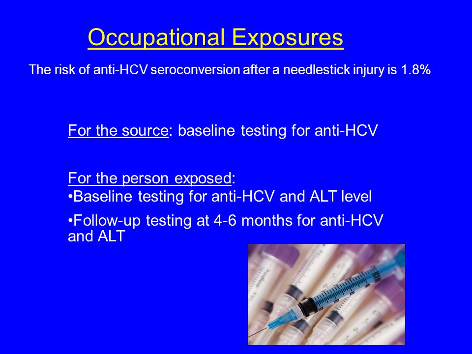 Occupational Exposures The risk of anti-HCV seroconversion after a needlestick injury is 1.8% For the source: baseline testing for anti-HCV For the person exposed: Baseline testing for anti-HCV and ALT level Follow-up testing at 4-6 months for anti-HCV and ALT