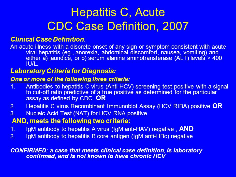 Hepatitis C, Acute CDC Case Definition, 2007 Clinical Case Definition: An acute illness with a discrete onset of any sign or symptom consistent with acute viral hepatitis (eg., anorexia, abdominal discomfort, nausea, vomiting) and either a) jaundice, or b) serum alanine aminotransferase (ALT) levels > 400 IU/L.