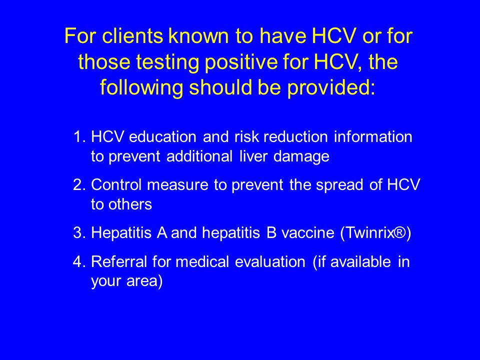For clients known to have HCV or for those testing positive for HCV, the following should be provided: 1.HCV education and risk reduction information to prevent additional liver damage 2.Control measure to prevent the spread of HCV to others 3.Hepatitis A and hepatitis B vaccine (Twinrix®) 4.Referral for medical evaluation (if available in your area)