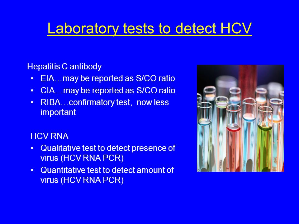 Laboratory tests to detect HCV Hepatitis C antibody EIA…may be reported as S/CO ratio CIA…may be reported as S/CO ratio RIBA…confirmatory test, now less important HCV RNA Qualitative test to detect presence of virus (HCV RNA PCR) Quantitative test to detect amount of virus (HCV RNA PCR)